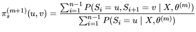 $\displaystyle \pi_s^{(m+1)}(u,v)=\frac{\sum_{i=1}^{n-1}P(S_{i}=u,S_{i+1}=v\mid
X,\theta^{(m)})}{\sum_{i=1}^{n-1}P(S_{i}=u\mid X,\theta^{(m)})}$